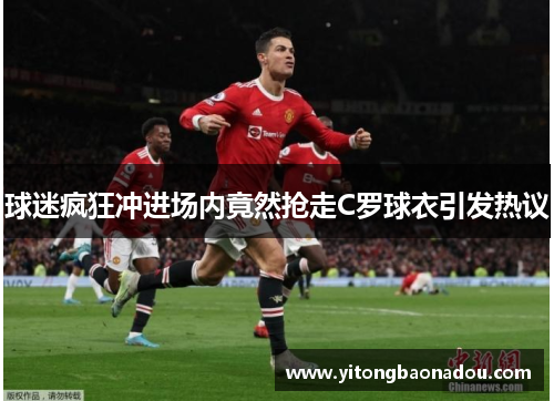 球迷疯狂冲进场内竟然抢走C罗球衣引发热议