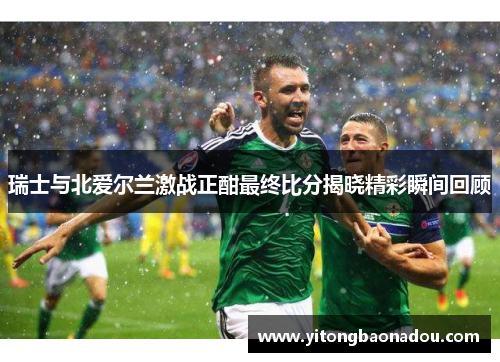 瑞士与北爱尔兰激战正酣最终比分揭晓精彩瞬间回顾