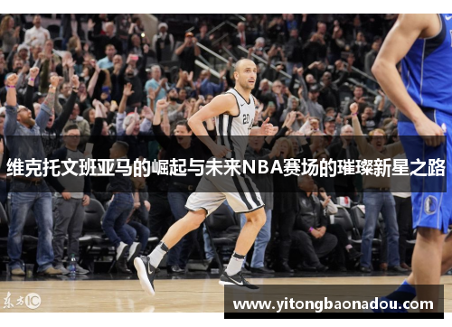 维克托文班亚马的崛起与未来NBA赛场的璀璨新星之路